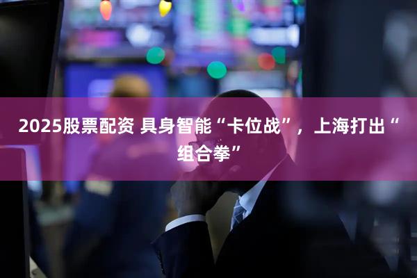2025股票配资 具身智能“卡位战”，上海打出“组合拳”