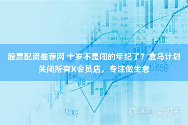 股票配资推荐网 十岁不是闯的年纪了？盒马计划关闭所有X会员店，专注做生意