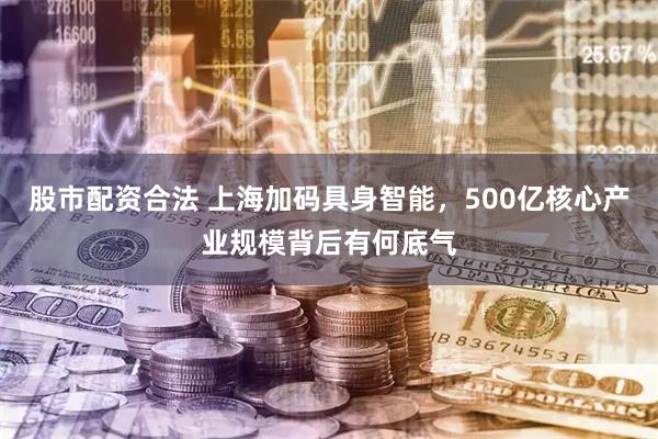 股市配资合法 上海加码具身智能，500亿核心产业规模背后有何底气