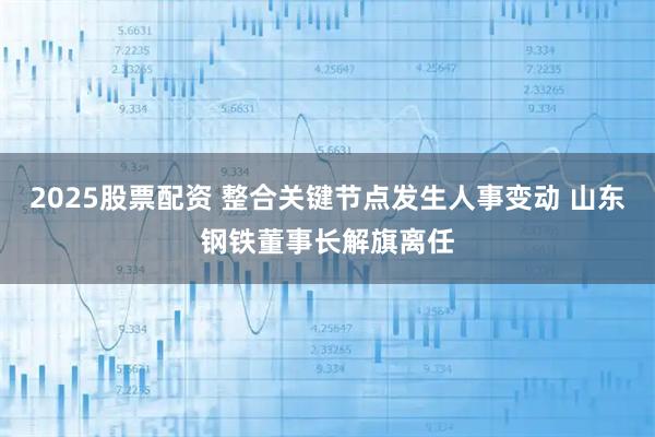 2025股票配资 整合关键节点发生人事变动 山东钢铁董事长解旗离任