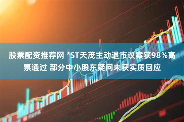 股票配资推荐网 *ST天茂主动退市议案获98%高票通过 部分中小股东疑问未获实质回应