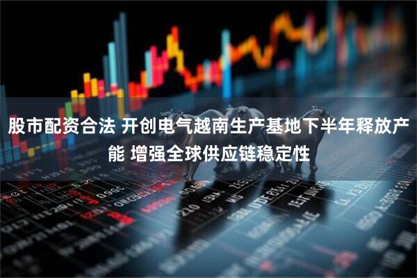 股市配资合法 开创电气越南生产基地下半年释放产能 增强全球供应链稳定性