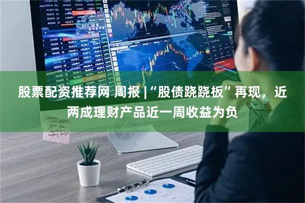 股票配资推荐网 周报 |“股债跷跷板”再现，近两成理财产品近一周收益为负