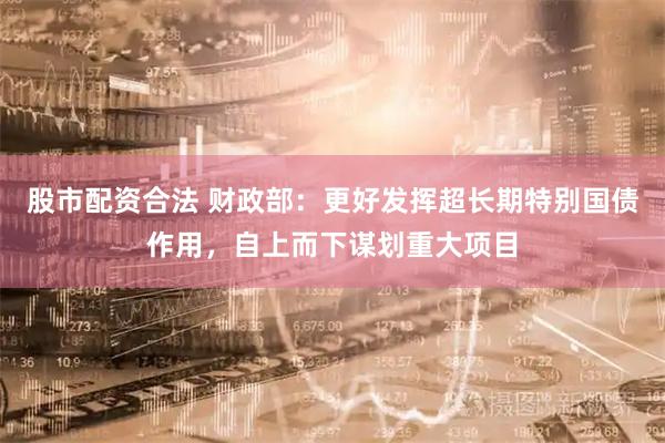股市配资合法 财政部：更好发挥超长期特别国债作用，自上而下谋划重大项目
