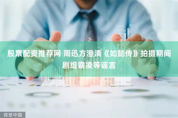 股票配资推荐网 周迅方澄清《如懿传》拍摄期间剧组霸凌等谣言