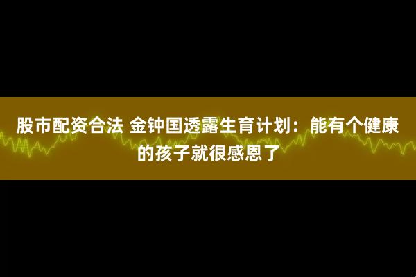 股市配资合法 金钟国透露生育计划：能有个健康的孩子就很感恩了