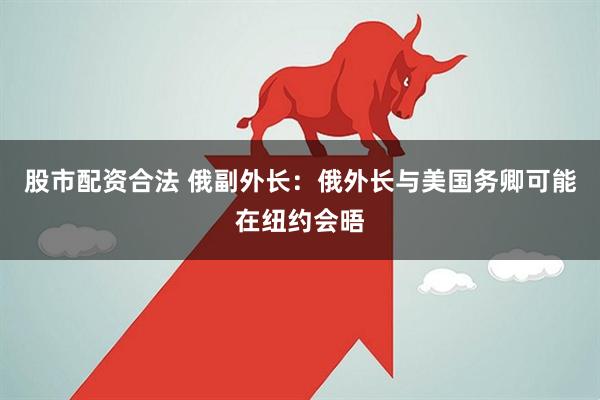 股市配资合法 俄副外长：俄外长与美国务卿可能在纽约会晤