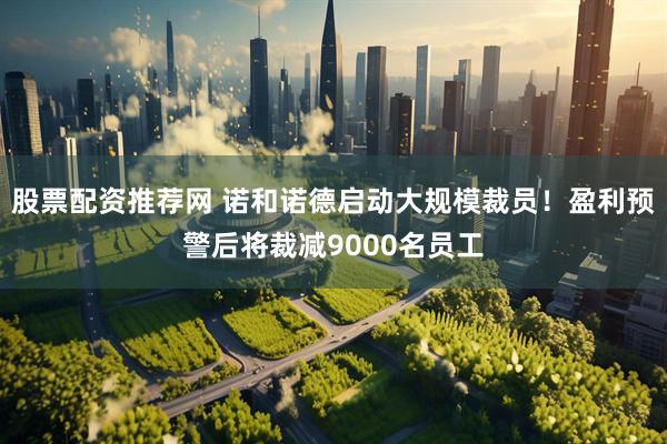 股票配资推荐网 诺和诺德启动大规模裁员！盈利预警后将裁减9000名员工