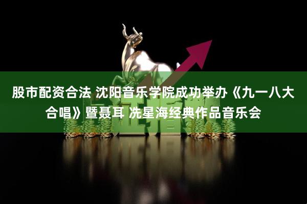 股市配资合法 沈阳音乐学院成功举办《九一八大合唱》暨聂耳 冼星海经典作品音乐会