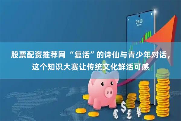 股票配资推荐网 “复活”的诗仙与青少年对话，这个知识大赛让传统文化鲜活可感
