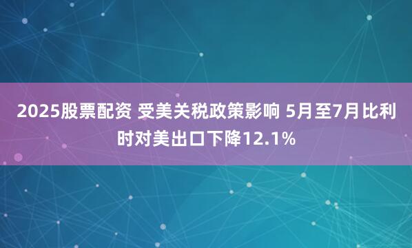 2025股票配资 受美关税政策影响 5月至7月比利时对美出口下降12.1%