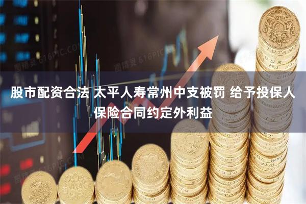 股市配资合法 太平人寿常州中支被罚 给予投保人保险合同约定外利益