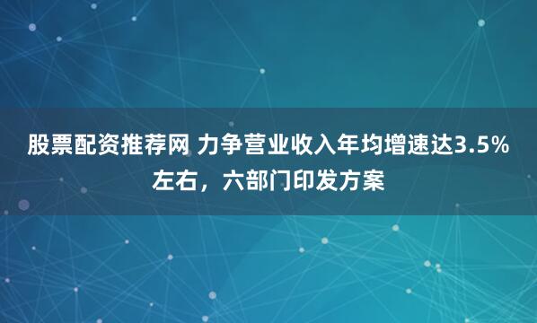 股票配资推荐网 力争营业收入年均增速达3.5%左右，六部门印发方案