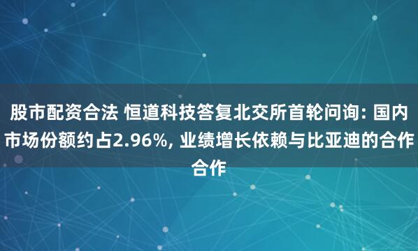 股市配资合法 恒道科技答复北交所首轮问询: 国内市场份额约占2.96%, 业绩增长依赖与比亚迪的合作