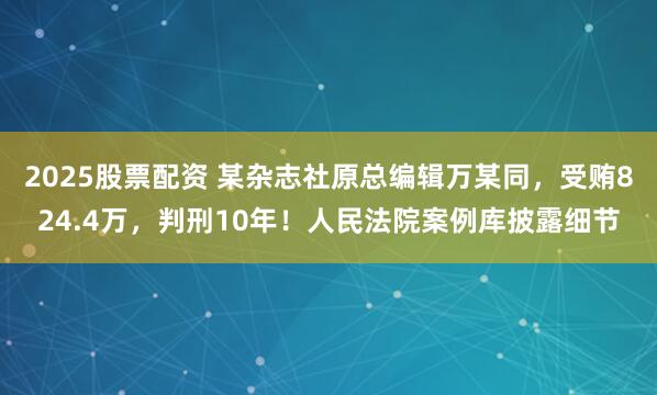 2025股票配资 某杂志社原总编辑万某同，受贿824.4万，判刑10年！人民法院案例库披露细节