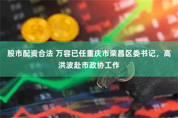 股市配资合法 万容已任重庆市荣昌区委书记，高洪波赴市政协工作